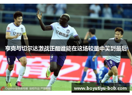 亨克与切尔达激战正酣谁能在这场较量中笑到最后