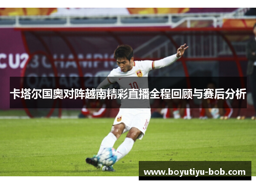 卡塔尔国奥对阵越南精彩直播全程回顾与赛后分析
